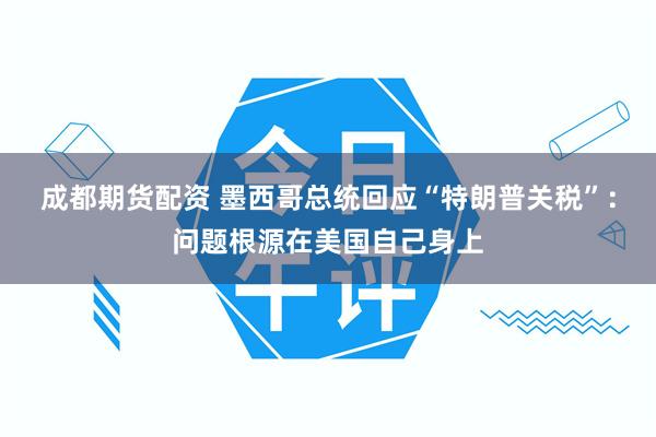 成都期货配资 墨西哥总统回应“特朗普关税”：问题根源在美国自己身上