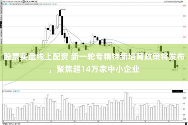 股票实盘线上配资 新一轮专精特新培育政策将发布，聚焦超14万家中小企业