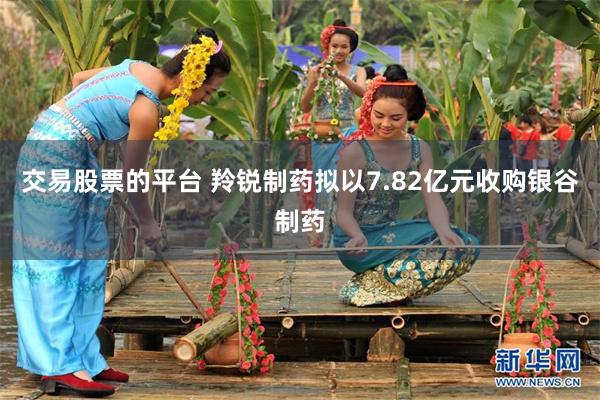 交易股票的平台 羚锐制药拟以7.82亿元收购银谷制药