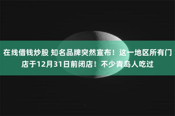在线借钱炒股 知名品牌突然宣布！这一地区所有门店于12月31日前闭店！不少青岛人吃过