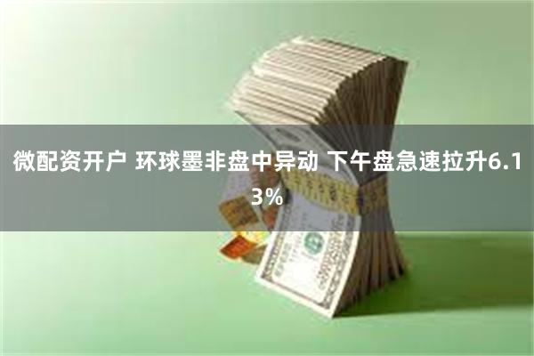 微配资开户 环球墨非盘中异动 下午盘急速拉升6.13%