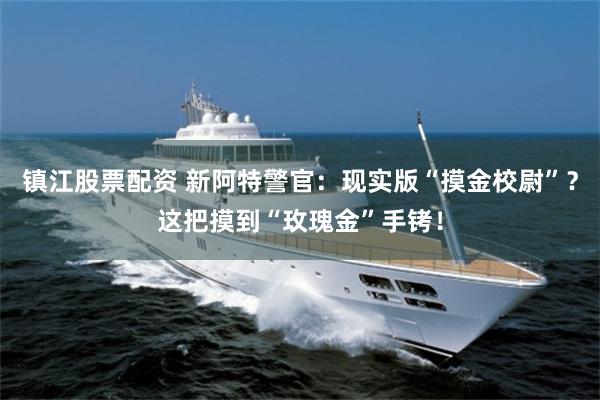 镇江股票配资 新阿特警官：现实版“摸金校尉”？这把摸到“玫瑰金”手铐！