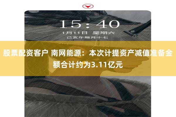 股票配资客户 南网能源：本次计提资产减值准备金额合计约为3.11亿元