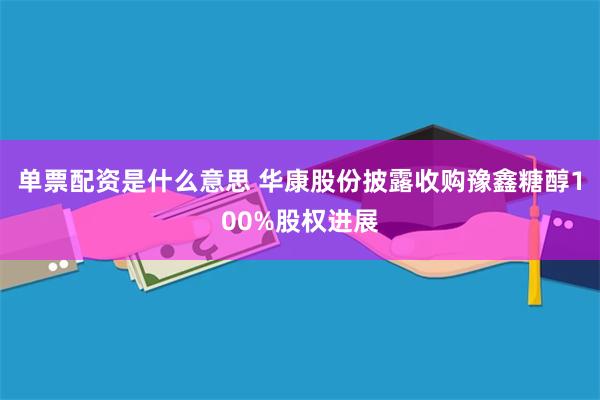 单票配资是什么意思 华康股份披露收购豫鑫糖醇100%股权进展