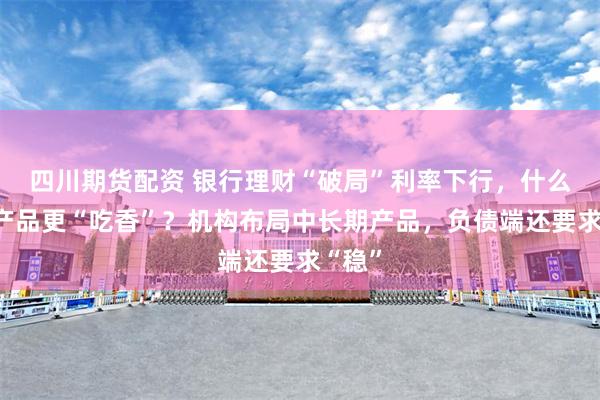 四川期货配资 银行理财“破局”利率下行，什么样的产品更“吃香”？机构布局中长期产品，负债端还要求“稳”
