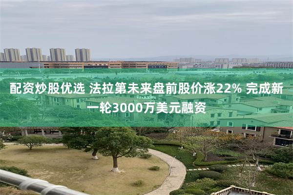 配资炒股优选 法拉第未来盘前股价涨22% 完成新一轮3000万美元融资