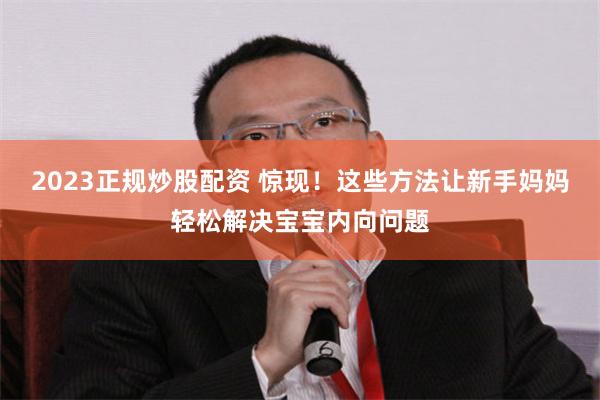 2023正规炒股配资 惊现！这些方法让新手妈妈轻松解决宝宝内向问题