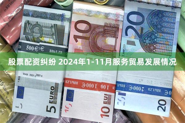股票配资纠纷 2024年1-11月服务贸易发展情况
