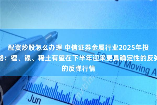 配资炒股怎么办理 中信证券金属行业2025年投资策略：锂、镍、稀土有望在下半年迎来更具确定性的反弹行情