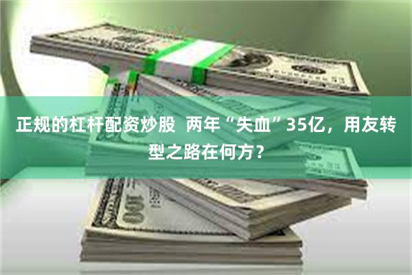 正规的杠杆配资炒股  两年“失血”35亿，用友转型之路在何方？