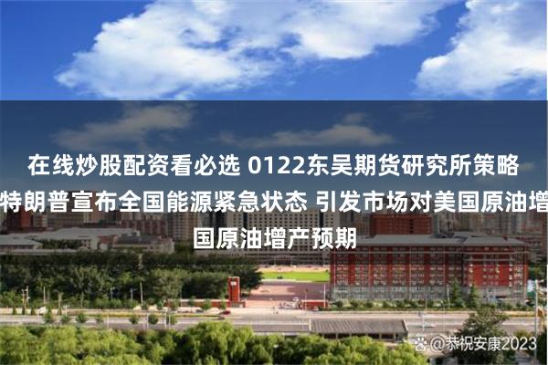 在线炒股配资看必选 0122东吴期货研究所策略早参｜特朗普宣布全国能源紧急状态 引发市场对美国原油增产预期