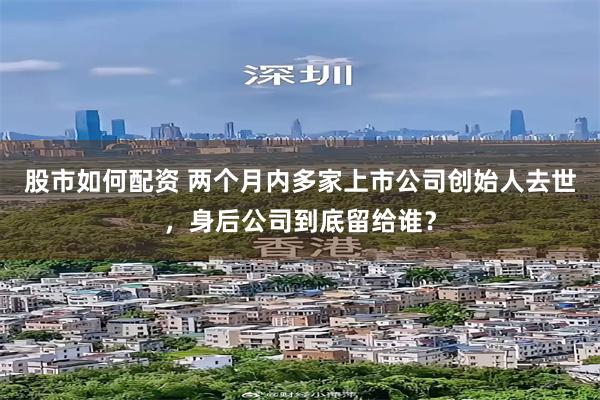 股市如何配资 两个月内多家上市公司创始人去世，身后公司到底留给谁？