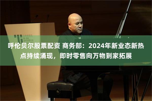 呼伦贝尔股票配资 商务部：2024年新业态新热点持续涌现，即时零售向万物到家拓展