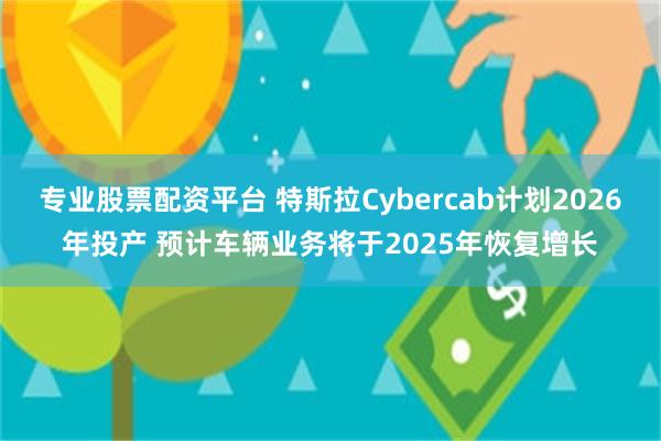 专业股票配资平台 特斯拉Cybercab计划2026年投产 预计车辆业务将于2025年恢复增长