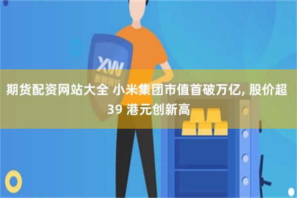 期货配资网站大全 小米集团市值首破万亿, 股价超 39 港元创新高