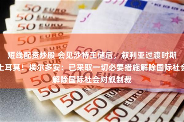 短线配资炒股 会见沙特王储后，叙利亚过渡时期总统访问土耳其！埃尔多安：已采取一切必要措施解除国际社会对叙制裁