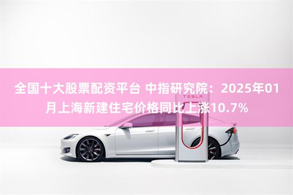 全国十大股票配资平台 中指研究院：2025年01月上海新建住宅价格同比上涨10.7%