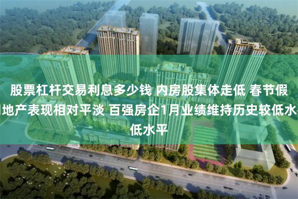 股票杠杆交易利息多少钱 内房股集体走低 春节假期地产表现相对平淡 百强房企1月业绩维持历史较低水平