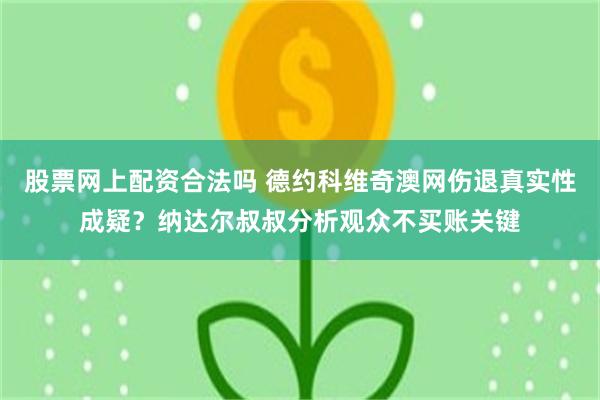 股票网上配资合法吗 德约科维奇澳网伤退真实性成疑？纳达尔叔叔分析观众不买账关键