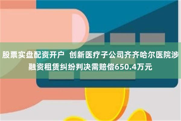 股票实盘配资开户  创新医疗子公司齐齐哈尔医院涉融资租赁纠纷判决需赔偿650.4万元