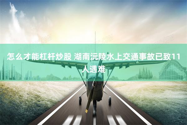 怎么才能杠杆炒股 湖南沅陵水上交通事故已致11人遇难