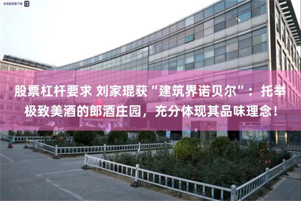 股票杠杆要求 刘家琨获“建筑界诺贝尔”：托举极致美酒的郎酒庄园，充分体现其品味理念！