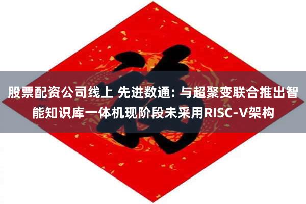 股票配资公司线上 先进数通: 与超聚变联合推出智能知识库一体机现阶段未采用RISC-V架构