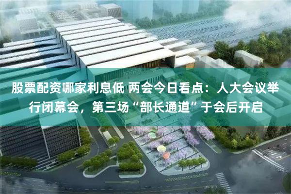 股票配资哪家利息低 两会今日看点：人大会议举行闭幕会，第三场“部长通道”于会后开启