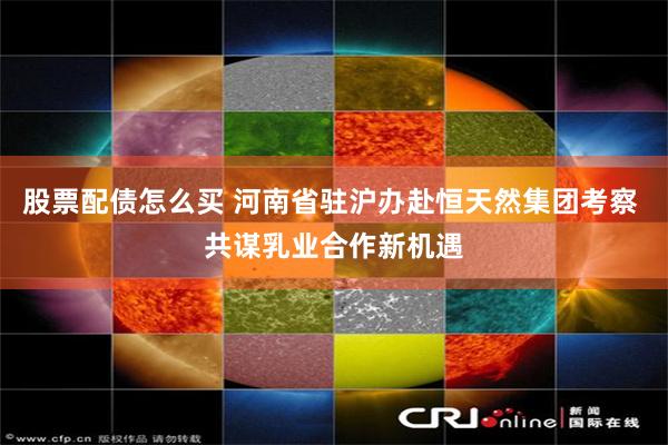 股票配债怎么买 河南省驻沪办赴恒天然集团考察 共谋乳业合作新机遇