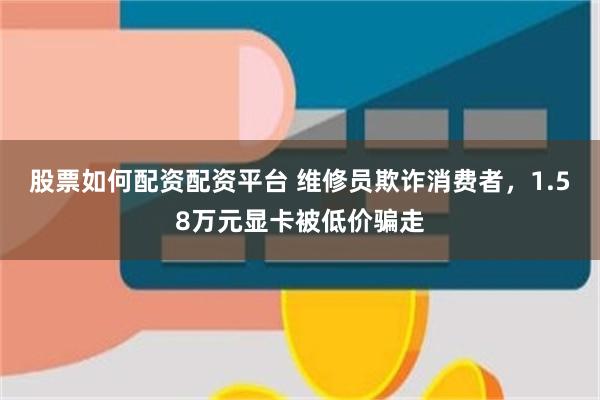 股票如何配资配资平台 维修员欺诈消费者，1.58万元显卡被低价骗走
