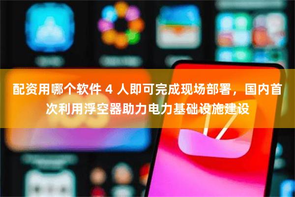 配资用哪个软件 4 人即可完成现场部署，国内首次利用浮空器助力电力基础设施建设