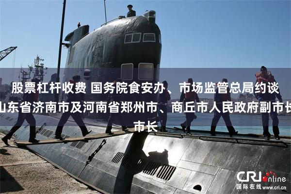 股票杠杆收费 国务院食安办、市场监管总局约谈山东省济南市及河南省郑州市、商丘市人民政府副市长