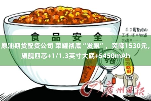 原油期货配资公司 荣耀彻底“发飙”，突降1530元，旗舰四芯+1/1.3英寸大底+5450mAh