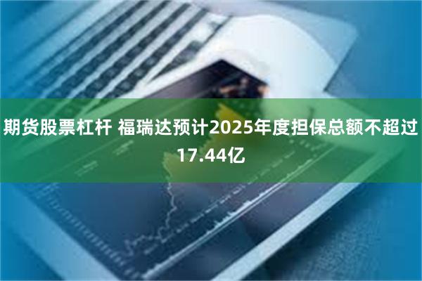 期货股票杠杆 福瑞达预计2025年度担保总额不超过17.44亿