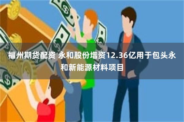 福州期货配资 永和股份增资12.36亿用于包头永和新能源材料项目
