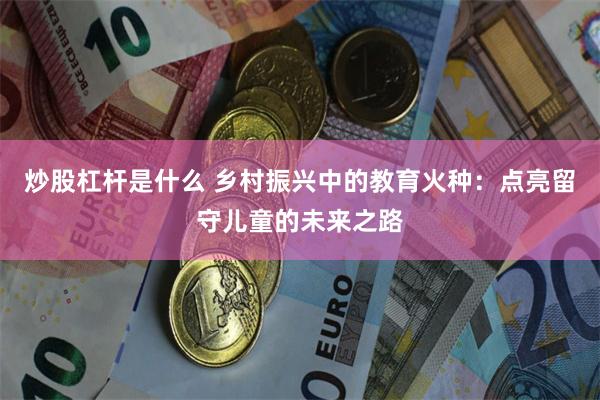 炒股杠杆是什么 乡村振兴中的教育火种：点亮留守儿童的未来之路