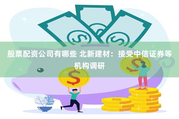 股票配资公司有哪些 北新建材：接受中信证券等机构调研