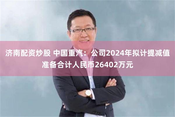 济南配资炒股 中国重汽：公司2024年拟计提减值准备合计人民币26402万元