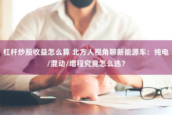 杠杆炒股收益怎么算 北方人视角聊新能源车：纯电/混动/增程究竟怎么选？