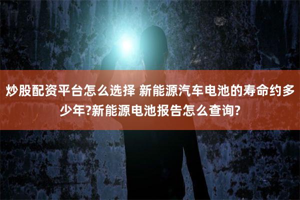 炒股配资平台怎么选择 新能源汽车电池的寿命约多少年?新能源电池报告怎么查询?