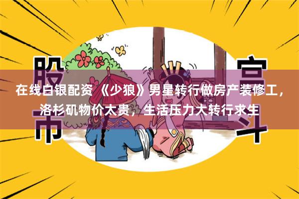 在线白银配资 《少狼》男星转行做房产装修工，洛杉矶物价太贵，生活压力大转行求生