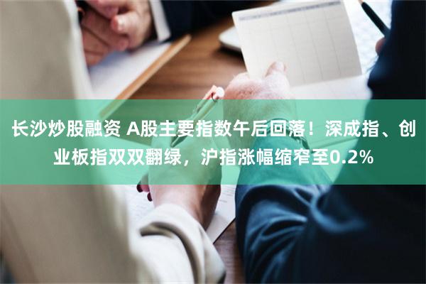 长沙炒股融资 A股主要指数午后回落！深成指、创业板指双双翻绿，沪指涨幅缩窄至0.2%