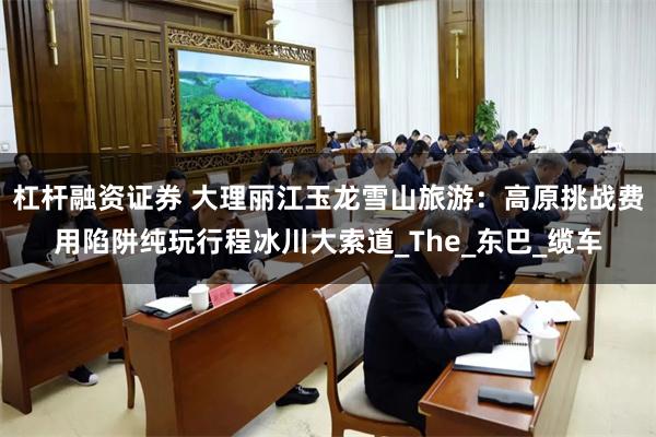 杠杆融资证券 大理丽江玉龙雪山旅游：高原挑战费用陷阱纯玩行程冰川大索道_The_东巴_缆车