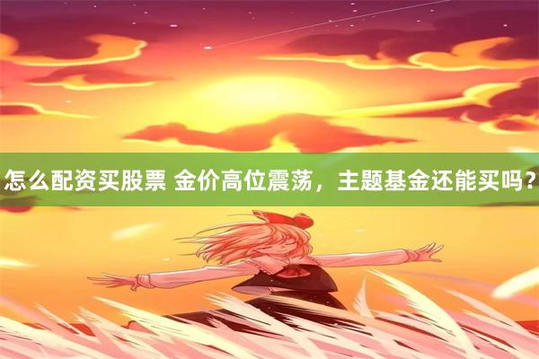 怎么配资买股票 金价高位震荡，主题基金还能买吗？