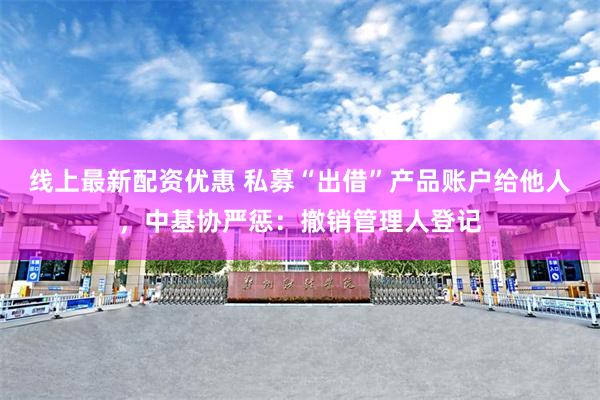 线上最新配资优惠 私募“出借”产品账户给他人，中基协严惩：撤销管理人登记