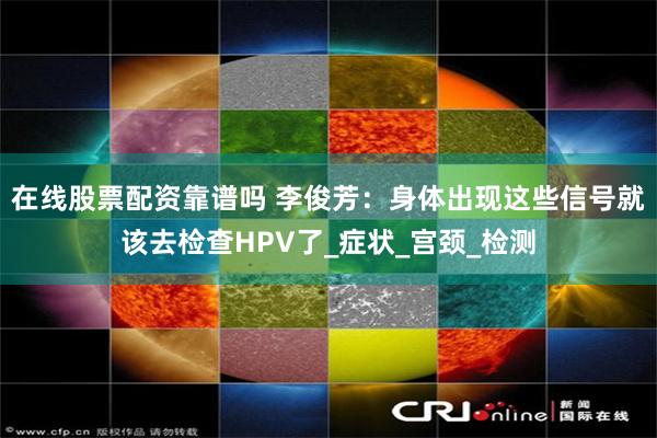 在线股票配资靠谱吗 李俊芳：身体出现这些信号就该去检查HPV了_症状_宫颈_检测
