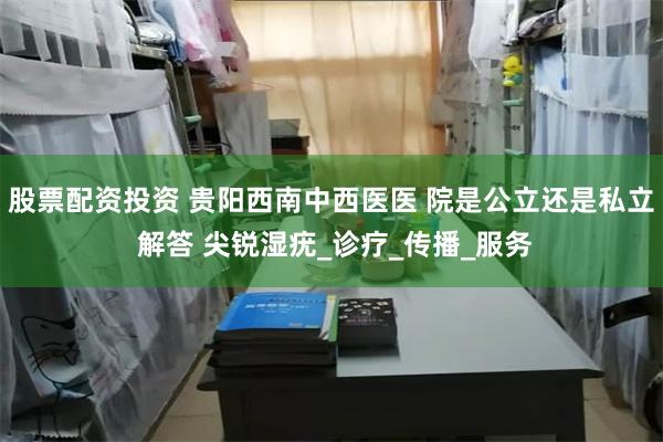 股票配资投资 贵阳西南中西医医 院是公立还是私立 解答 尖锐湿疣_诊疗_传播_服务
