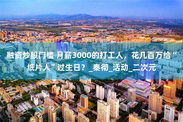 融资炒股门槛 月薪3000的打工人，花几百万给“纸片人”过生日？_秦彻_活动_二次元