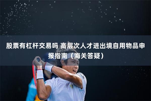 股票有杠杆交易吗 高层次人才进出境自用物品申报指南（海关答疑）