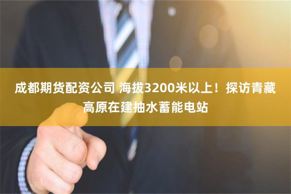成都期货配资公司 海拔3200米以上！探访青藏高原在建抽水蓄能电站